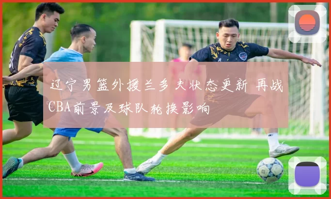 辽宁男篮外援兰多夫状态更新 再战CBA前景及球队轮换影响