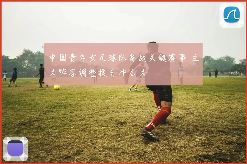 中国青年女足球队备战关键赛事 主力阵容调整提升冲击力