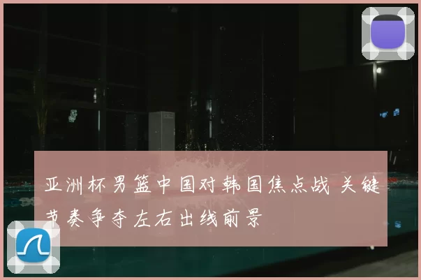 亚洲杯男篮中国对韩国焦点战 关键节奏争夺左右出线前景