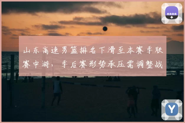 山东高速男篮排名下滑至本赛季联赛中游,季后赛形势承压需调整战术