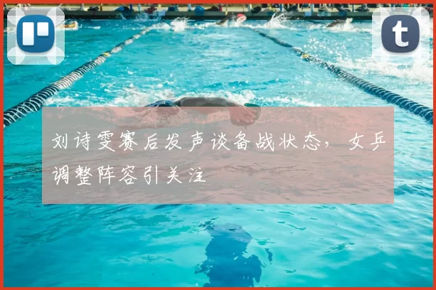 刘诗雯赛后发声谈备战状态,女乒调整阵容引关注
