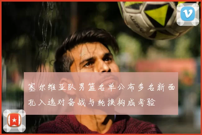 塞尔维亚队男篮名单公布多名新面孔入选对备战与轮换构成考验