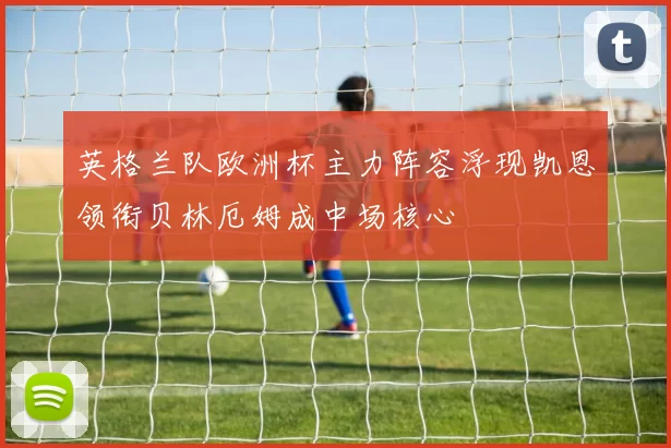英格兰队欧洲杯主力阵容浮现凯恩领衔贝林厄姆成中场核心