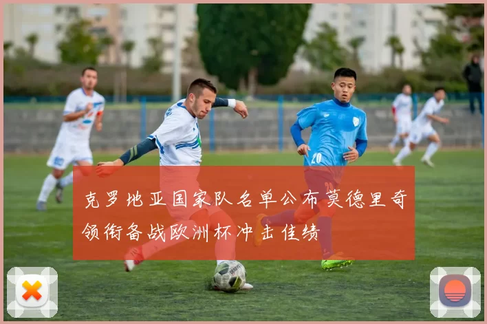 克罗地亚国家队名单公布莫德里奇领衔备战欧洲杯冲击佳绩