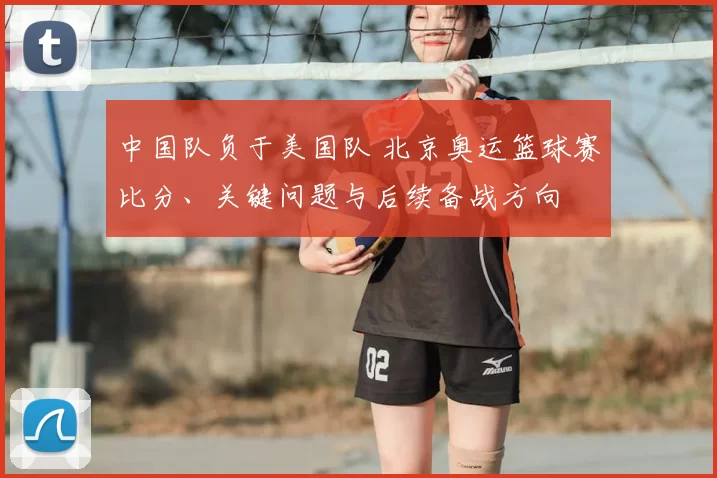 中国队负于美国队 北京奥运篮球赛比分、关键问题与后续备战方向