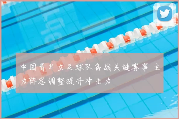 中国青年女足球队备战关键赛事 主力阵容调整提升冲击力