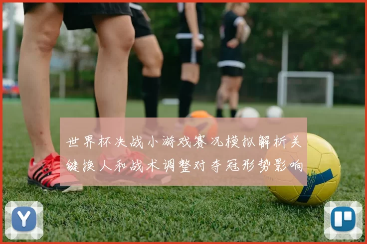 世界杯决战小游戏赛况模拟解析关键换人和战术调整对夺冠形势影响