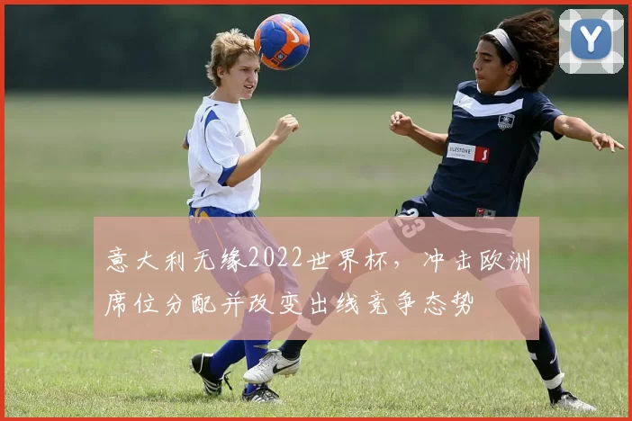 意大利无缘2022世界杯,冲击欧洲席位分配并改变出线竞争态势