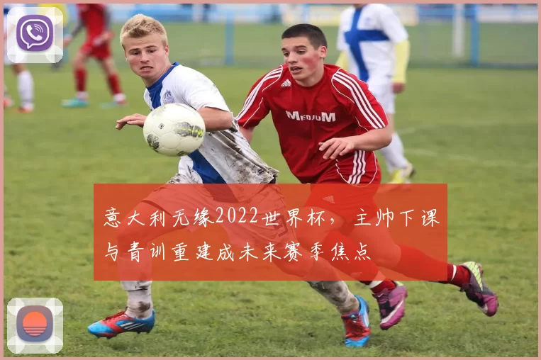 意大利无缘2022世界杯,主帅下课与青训重建成未来赛季焦点