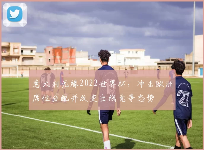 意大利无缘2022世界杯,冲击欧洲席位分配并改变出线竞争态势