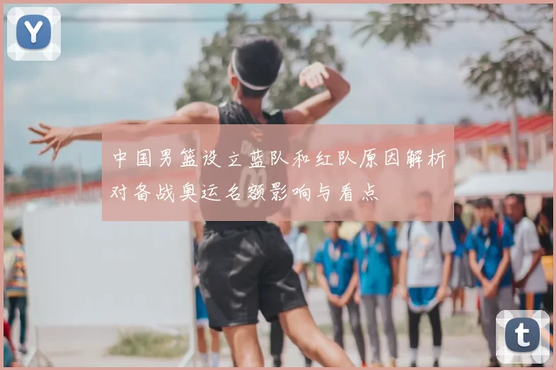 中国男篮设立蓝队和红队原因解析对备战奥运名额影响与看点