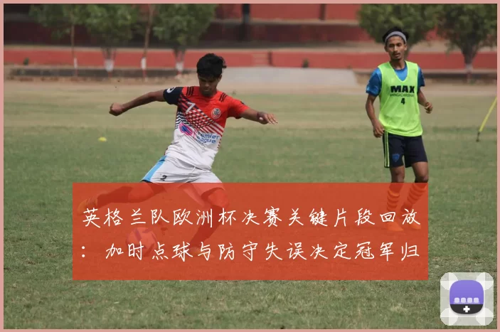 英格兰队欧洲杯决赛关键片段回放：加时点球与防守失误决定冠军归属