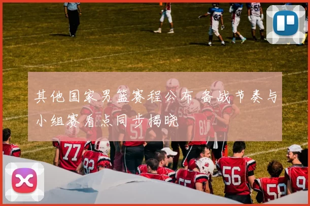 其他国家男篮赛程公布 备战节奏与小组赛看点同步揭晓