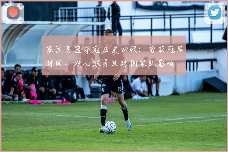 塞黑男篮夺冠历史回顾：曾获冠军时间、核心球员及对国家队影响