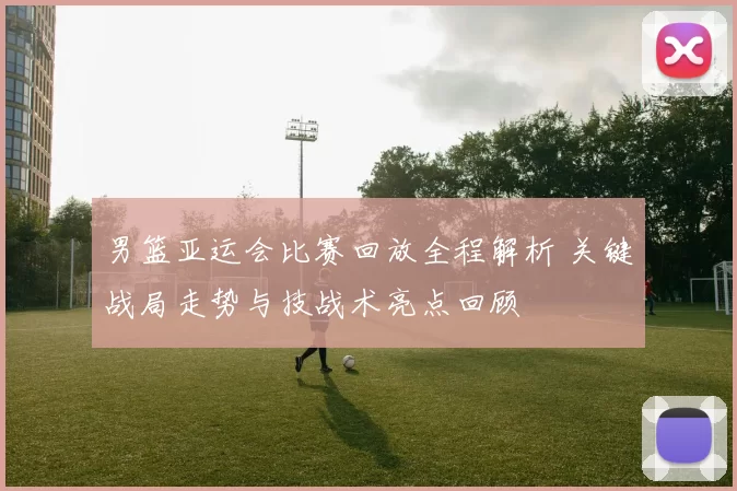 男篮亚运会比赛回放全程解析 关键战局走势与技战术亮点回顾