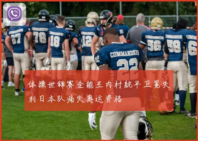 体操世锦赛全能王内村航平卫冕失利日本队痛失奥运资格