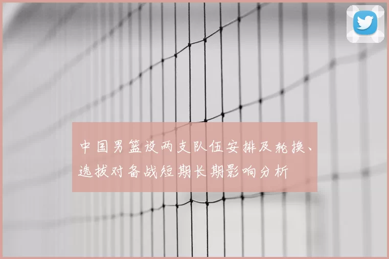 中国男篮设两支队伍安排及轮换、选拔对备战短期长期影响分析
