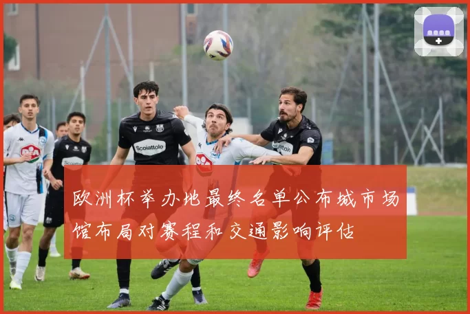 欧洲杯举办地最终名单公布城市场馆布局对赛程和交通影响评估