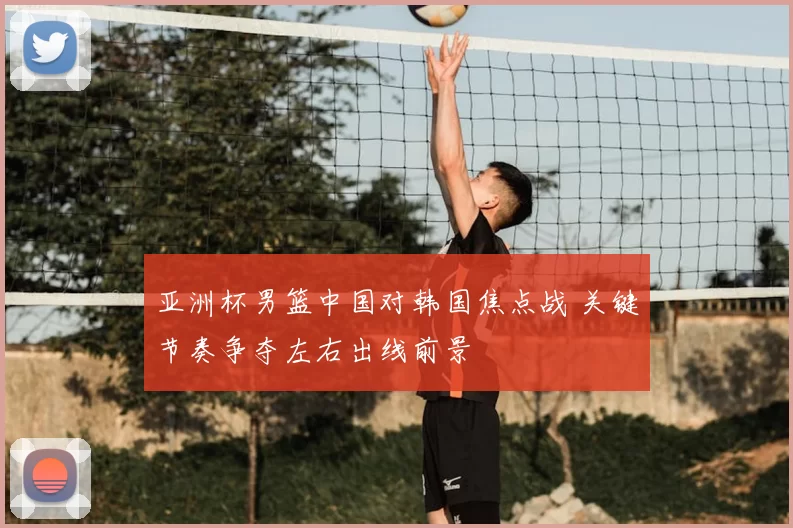 亚洲杯男篮中国对韩国焦点战 关键节奏争夺左右出线前景