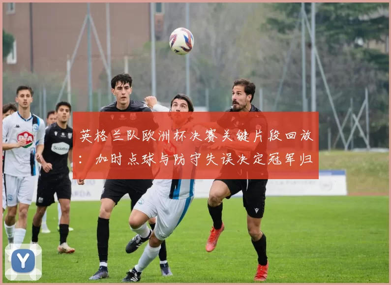 英格兰队欧洲杯决赛关键片段回放：加时点球与防守失误决定冠军归属