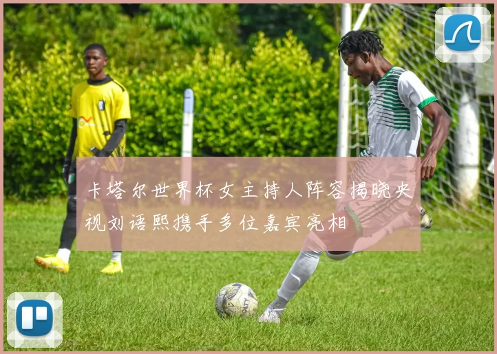 卡塔尔世界杯女主持人阵容揭晓央视刘语熙携手多位嘉宾亮相