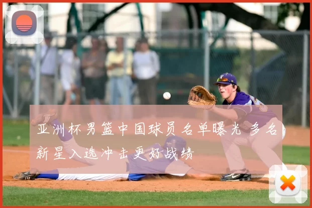 亚洲杯男篮中国球员名单曝光 多名新星入选冲击更好战绩