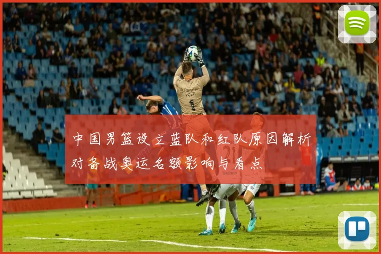 中国男篮设立蓝队和红队原因解析对备战奥运名额影响与看点