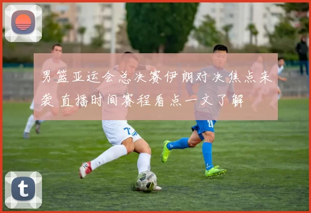 男篮亚运会总决赛伊朗对决焦点来袭 直播时间赛程看点一文了解